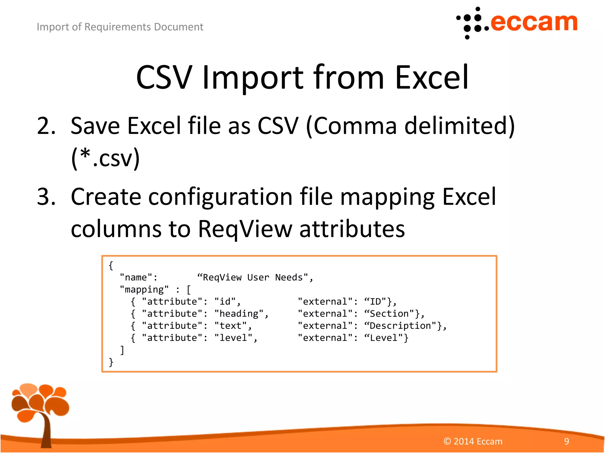 CSV Import from Excel
2. Save Excel file as CSV
(Comma delimited) (*.csv)
– Use UTF-8 encoding
(Tools > Web Options > Encoding)
3. In ReqView choose File > Import CSV to import
requirements Before, After or as Children of the
selected object.
ReqView - Import of Requirements Document
© Eccam 9
 