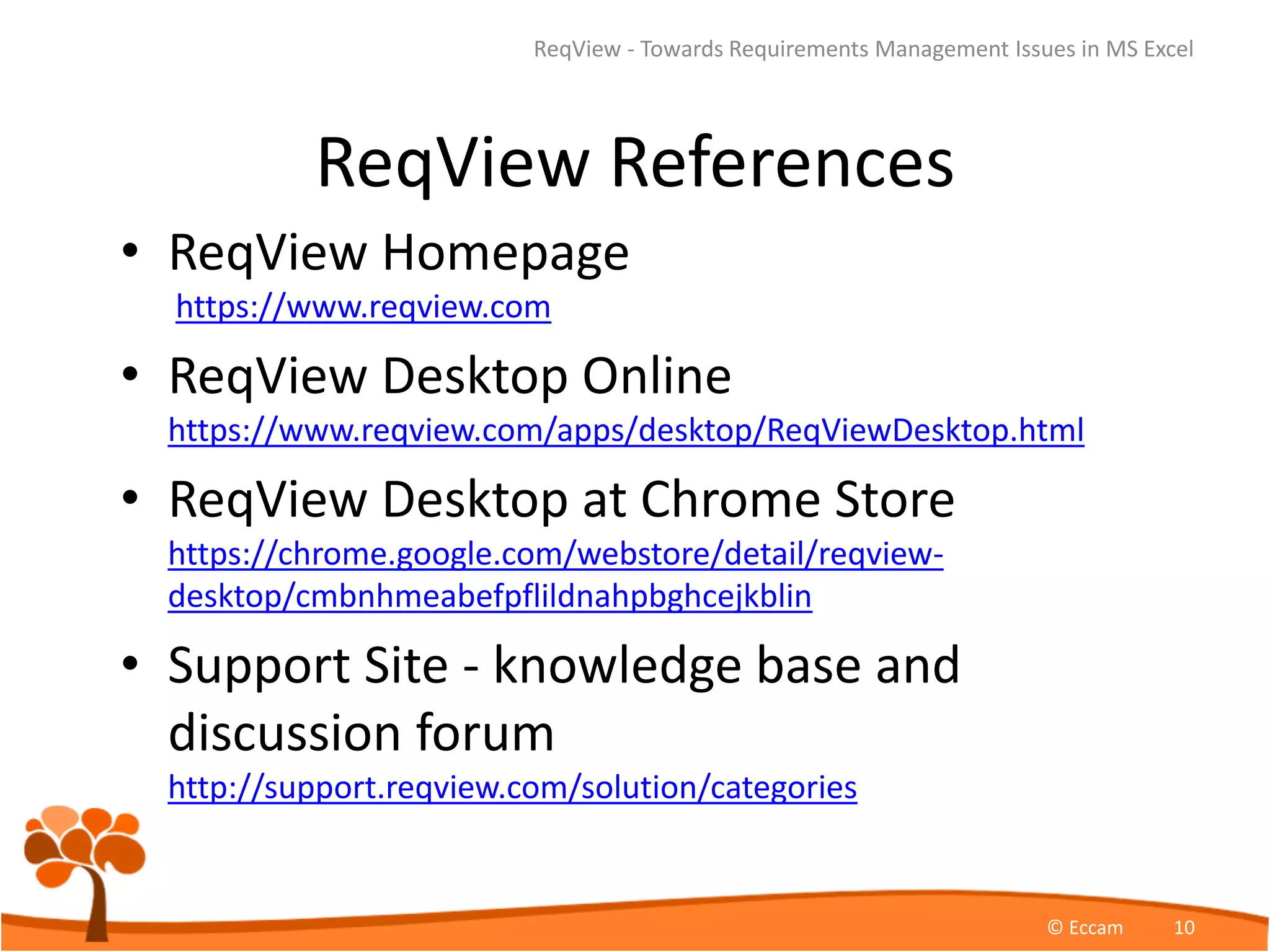 ReqView References
• ReqView Homepage
https://www.reqview.com
• ReqView Desktop Online
https://www.reqview.com/apps/desktop/ReqViewDesktop.html
• ReqView Desktop at Chrome Store
https://chrome.google.com/webstore/detail/reqview-
desktop/cmbnhmeabefpflildnahpbghcejkblin
• Support Site - knowledge base and
discussion forum
http://support.reqview.com/solution/categories
ReqView - Towards Requirements Management Issues in MS Excel
© Eccam 10
 