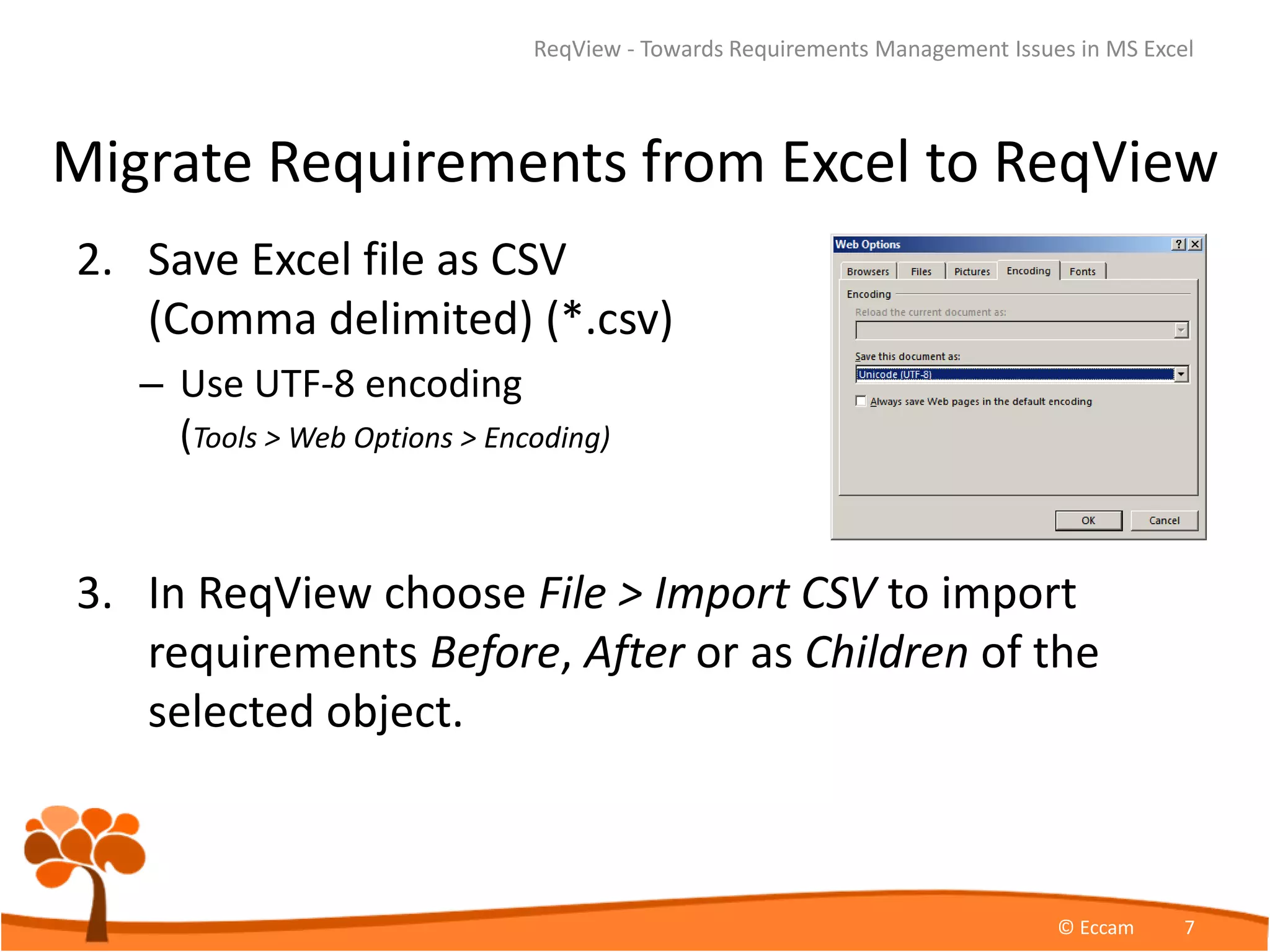 Migrate Requirements from Excel to ReqView
2. Save Excel file as CSV
(Comma delimited) (*.csv)
– Use UTF-8 encoding
(Tools > Web Options > Encoding)
3. In ReqView choose File > Import CSV to import
requirements Before, After or as Children of the
selected object.
ReqView - Towards Requirements Management Issues in MS Excel
© Eccam 7
 