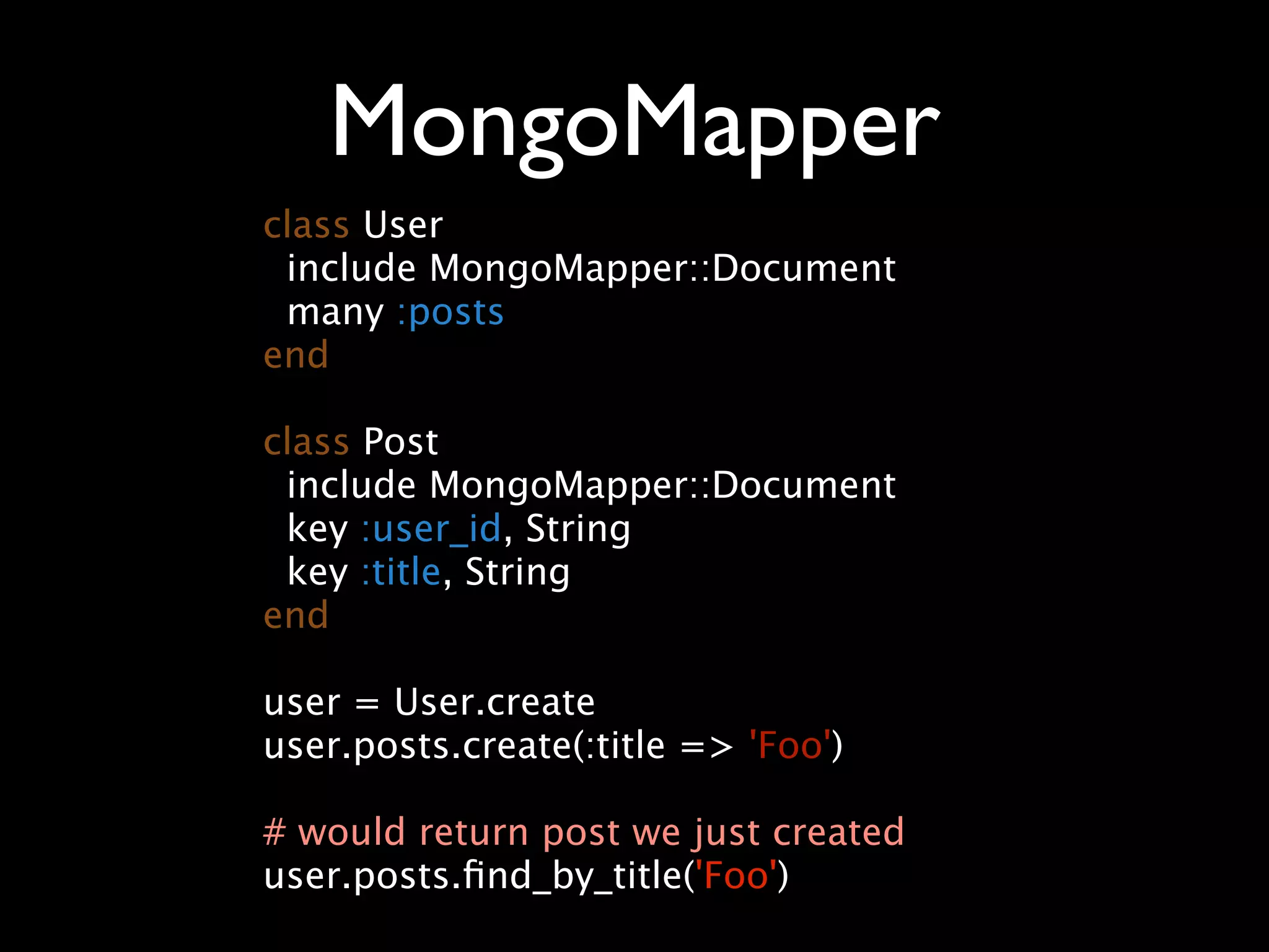 MongoMapper class User include MongoMapper::Document many :posts end class Post include MongoMapper::Document key :user_id, String key :title, String end user = User.create user.posts.create(:title => 'Foo') # would return post we just created user.posts.ﬁnd_by_title('Foo') 