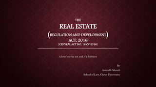 THE
REAL ESTATE
(REGULATION AND DEVELOPMENT)
ACT, 2016
[CENTRAL ACT NO. 16 OF 2016]
________________________________________________________
A brief on the act and it’s features
By
Anirudh Murali
School of Law, Christ University
 