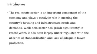 Introduction
• The real estate sector is an important component of the
economy and plays a catalytic role in meeting the
country’s housing and infrastructure needs and
demands. While this sector has grown significantly in
recent years, it has been largely under-regulated with the
absence of standardisation and lack of adequate buyer
protection.
 