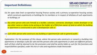 www.sbsandco.com12
(iv) An apex state level co-operative housing finance society and a primary co-operative housing society
which constructs apartments or buildings for its members or in respect of allottees of such apartments
or buildings; or
(v) Any other person who acts himself as a builder, coloniser, contractor, developer, estate developer or by
any other name or claims to be acting as the holder of a POA from owner of land on which the building
or apartment is constructed or plot is developed for sale or
(vi) such other person who constructs any building or apartment for sale to general public
Explanation: For the purposes of this clause, where the person who constructs or converts a building into
apartments or develops a plot for sale and the persons who sells apartments or plots are different persons,
both of them shall be deemed to be the promoters and shall be jointly liable as such for the functions and
responsibilities specified, under this Act or rules and regulations made thereunder
Important Definitions:
 