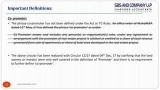 www.sbsandco.com13
Co- promoter:
 The phrase co-promoter has not been defined under the Act or TG Rules. An office order of MahaRERA
dated 11th May, 17 has defined the phrase ‘co-promoter’ as under:
Co-Promoter means and includes any person(s) or organisation(s) who, under any agreement or
arrangement with the promoter of real estate project is allotted or entitled to a share of total revenue
generated from sale of apartments or share of total area developed in the real estate project.
 The above circular has been replaced with Circular 12/17 dated 04th Dec, 17 by clarifying that the land
owners or investor were very well covered in the definition of ‘Promoter’ and there is no requirement
to further define ‘co-promoter’.
Important Definitions:
 
