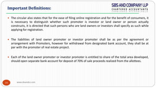 www.sbsandco.com14
 The circular also states that for the ease of filing online registration and for the benefit of consumers, it
is necessary to distinguish whether such promoter is investor or land owner or person actually
constructs, it is directed that such persons who are land owners or investors shall specify as such while
applying for registration.
 The liabilities of land owner promoter or investor promoter shall be as per the agreement or
arrangement with Promoters, however for withdrawal from designated bank account, they shall be at
par with the promoter of real estate project.
 Each of the land owner promoter or investor promoter is entitled to share of the total area developed,
should open separate bank account for deposit of 70% of sale proceeds realized from the allottees.
Important Definitions:
 