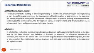 www.sbsandco.com15
(zn) Real Estate Project means:
 The development of a building or a building consisting of apartments, or converting an existing building
or part thereof into apartments, or the development of land into plots or apartment, as the case may
be, for the purpose of selling all or some of the said apartments or plots or building, as the case may be,
and includes the common areas, the development works, all improvements and structures thereon, an
all easement, rights and appurtenances belonging thereto
(d) allottee:
 In relation to a real estate project, means the person to whom a plot, apartment or building, as the case
may be, has been allotted, sold (whether as freehold or leasehold) or otherwise transferred by
promoter, and includes the person who subsequently acquires the said allotment through sale, transfer
or otherwise but does not include a person to whom such plot, apartment or building, as the case may
be, is given on rent.
Important Definitions:
 