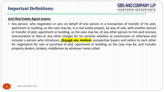 www.sbsandco.com16
(zm) Real Estate Agent means:
 Any person, who negotiates or acts on behalf of one person in a transaction of transfer of his plot,
apartment or building, as the case may be, in a real estate project, by way of sale, with another person
or transfer of plot, apartment or building, as the case may be, of any other person to him and receives
remuneration or fees or any other charges for his services whether as commission or otherwise and
includes a person who introduces, through any medium, prospective buyers and sellers to each other
for negotiation for sale or purchase of plot, apartment or building, as the case may be, and includes
property dealers, brokers, middleman by whatever name called
Important Definitions:
 