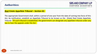 www.sbsandco.com20
Real Estate Appellate Tribunal – Section 43:
The appropriate Government shall, within a period of one year from the date of coming into force of this
Act, by notification, establish an Appellate Tribunal to be known as the (State) Real Estate Appellate
Tribunal. Till such tribunal is established, the government can designate any appellate tribunal under any
law to hear the appeals under the Act.
Authorities:
 