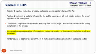www.sbsandco.com22
 Register & regulate real estate projects/ real estate agents registered under this Act
 Publish & maintain a website of records, for public viewing, of all real estate projects for which
registration has been given.
 Creation of a single window system for ensuring time bound project approvals & clearances for timely
completion of the project.
 Measures to encourage grading of projects on various parameters of development including grading of
promoters.
 Render advice to appropriate Government in matters relating to development of real estate sector.
Functions of RERA:
 