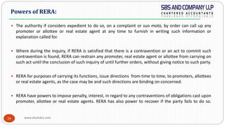 www.sbsandco.com24
 The authority if considers expedient to do so, on a complaint or suo moto, by order can call up any
promoter or allottee or real estate agent at any time to furnish in writing such information or
explanation called for.
 Where during the inquiry, if RERA is satisfied that there is a contravention or an act to commit such
contravention is found, RERA can restrain any promoter, real estate agent or allottee from carrying on
such act until the conclusion of such inquiry of until further orders, without giving notice to such party.
 RERA for purposes of carrying its functions, issue directions from time to time, to promoters, allottees
or real estate agents, as the case may be and such directions are binding on concerned.
 RERA have powers to impose penalty, interest, in regard to any contraventions of obligations cast upon
promoter, allottee or real estate agents. RERA has also power to recover if the party fails to do so.
Powers of RERA:
 