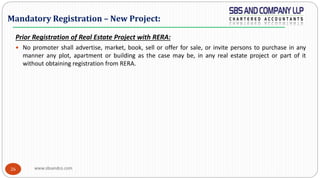 www.sbsandco.com26
Prior Registration of Real Estate Project with RERA:
 No promoter shall advertise, market, book, sell or offer for sale, or invite persons to purchase in any
manner any plot, apartment or building as the case may be, in any real estate project or part of it
without obtaining registration from RERA.
Mandatory Registration – New Project:
 