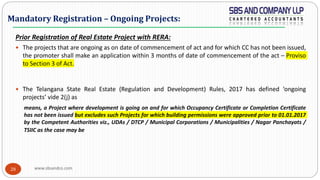 www.sbsandco.com28
Prior Registration of Real Estate Project with RERA:
 The projects that are ongoing as on date of commencement of act and for which CC has not been issued,
the promoter shall make an application within 3 months of date of commencement of the act – Proviso
to Section 3 of Act.
 The Telangana State Real Estate (Regulation and Development) Rules, 2017 has defined ‘ongoing
projects’ vide 2(j) as
means, a Project where development is going on and for which Occupancy Certificate or Completion Certificate
has not been issued but excludes such Projects for which building permissions were approved prior to 01.01.2017
by the Competent Authorities viz., UDAs / DTCP / Municipal Corporations / Municipalities / Nagar Panchayats /
TSIIC as the case may be
Mandatory Registration – Ongoing Projects:
 