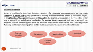 www.sbsandco.com3
Objectives:
Preamble of the Act:
An Act to establish the Real Estate Regulatory Authority for regulation and promotion of the real estate
sector and to ensure sale of plot, apartment or building, as the case may be, or sale of real estate project,
in an efficient and transparent manner and to protect the interest of consumers in the real estate sector
and to establish an adjudicating mechanism for speedy dispute redressal and also to establish the
Appellate Tribunal to hear appeals from the decisions, directions or orders of the Real Estate Regulatory
Authority and the adjudicating officer and for matters connected therewith or incidental thereto.
Financial
Discipline
Transparency Accountability Compliance
Customer
Centric
 