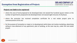 www.sbsandco.com30
Projects not liable to be registered:
 where the area of land proposed to be developed does not exceed five hundred square meters or the
number of apartments proposed to be developed does not exceed eight inclusive of all phases
 where the promoter has received completion certificate for a real estate project prior to
commencement of this Act
 for the purpose of renovation or repair or re-development which does not involve marketing, advertising
selling or new allotment of any apartment, plot or building, as the case may be, under the real estate
project
Exemption from Registration of Project:
 