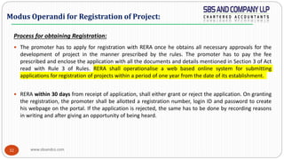 www.sbsandco.com32
Process for obtaining Registration:
 The promoter has to apply for registration with RERA once he obtains all necessary approvals for the
development of project in the manner prescribed by the rules. The promoter has to pay the fee
prescribed and enclose the application with all the documents and details mentioned in Section 3 of Act
read with Rule 3 of Rules. RERA shall operationalise a web based online system for submitting
applications for registration of projects within a period of one year from the date of its establishment.
 RERA within 30 days from receipt of application, shall either grant or reject the application. On granting
the registration, the promoter shall be allotted a registration number, login ID and password to create
his webpage on the portal. If the application is rejected, the same has to be done by recording reasons
in writing and after giving an opportunity of being heard.
Modus Operandi for Registration of Project:
 