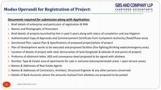 www.sbsandco.com35
Documents required for submission along with Application:
1. Brief details of enterprise and particulars of registration & PAN
2. Names and Photographs of Promoters
3. Brief details of projects launched by him in past 5 years along with status of completion and any litigation
4. Authenticated Copy of Approvals and Commencement Certificate from Competent Authority (Total/Phase wise)
5. Sanctioned Plan, Layout Plan & Specifications of proposed project/phase of project
6. Plan of Development works to be executed and proposed facilities (fire fighting/drinking water/emergency evac)
7. Location of details of project with clear demarcation of land (longitude & latitude of end points of project)
8. Proforma of allotment letter, AOS and conveyance deed proposed to be signed with allottees
9. Number, Type & Carpet area of apartments for sale (+ exclusive balcony/verandah areas + open terrace areas)
10.Names & Addresses of Real Estate Agents
11.Names & Addresses of Contractors, Architect, Structural Engineer & any other persons concerned
12.Details of Bank Accounts where the amounts realised from allottees are proposed to be parked
Modus Operandi for Registration of Project:
 