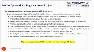 www.sbsandco.com36
Documents required for submission along with Application:
13. Declaration, supported by an affidavit, which shall be singed by promoter/authorise person by stating:
 That he has legal title to land on which development is proposed, if land owned by another person
 That land is free from all encumbrances, if there are no encumbrances
 Details of encumbrances on such land including any rights, title, interest or name of any party in/over land
 The time period within which he undertakes to complete the project/phase
 That 70% of amounts realised in real estate project from allottees shall be deposited in separate bank account
 Amounts shall be withdrawn from account to cover cost of project in proportion to %age completion of project
 Amount shall be withdrawn from account after certified by engineer, architect and CA
 He shall gets his accounts audited within 6 months from end of FY by CA (compliance about withdrawals)
 He shall take pending approvals on time, from the competent authorities
The above declaration shall be furnished in Form B as per TG Rules.
Modus Operandi for Registration of Project:
 
