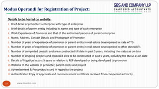 www.sbsandco.com37
Details to be hosted on website:
1. Brief detail of promoter's enterprise with type of enterprise
2. Brief details of parent entity including its name and type of such enterprise
3. Work Experience of Promoter and that of the authorised persons of parent enterprise
4. Name, Address, Contact Details and Photograph of Promoter
5. Number of years of experience of promoter or parent entity in real estate development in state of TG
6. Number of years of experience of promoter or parent entity in real estate development in other states/UTs
7. Number of completed projects and area constructed till date in past 5 years, including the status as on date
8. Number of Ongoing projects and proposed area to be constructed in past 5 years, including the status as on date
9. Details of litigation in past 5 years in relation to REP developed or being developed by promoter
10.Weblink to the website of promoter, parent entity and project
11.Advertisement & Prospectus issued in regard to the project
12.Authenticated Copy of approvals and commencement certificate received from competent authority
Modus Operandi for Registration of Project:
 