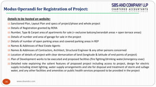 www.sbsandco.com38
Details to be hosted on website:
13.Sanctioned Plan, Layout Plan and specs of project/phase and whole project
14.Details of Registration granted by RERA
15.Number, Type & Carpet area of apartments for sale (+ exclusive balcony/verandah areas + open terrace areas)
16.Details of number and area of garage for sale in the project
17.Details of number of open parking areas and covered parking areas in REP
18.Names & Addresses of Real Estate Agents
19.Names & Addresses of Contractors, Architect, Structural Engineer & any other persons concerned
20.Location of details of project with clear demarcation of land (longitude & latitude of end points of project)
21.Plan of Development works to be executed and proposed facilities (fire fighting/drinking water/emergency evac)
22.Detailed note explaining the salient features of proposed project including access to project, design for electric
supply including street lighting, water supply arrangements and site for disposal and treatment of storm and sullage
water, and any other facilities and amenities or public health services proposed to be provided in the project
Modus Operandi for Registration of Project:
 