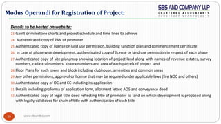 www.sbsandco.com39
Details to be hosted on website:
23.Gantt or milestone charts and project schedule and time lines to achieve
24. Authenticated copy of PAN of promoter
25.Authenticated copy of license or land use permission, building sanction plan and commencement certificate
26. In case of phase wise development, authenticated copy of license or land use permission in respect of each phase
27.Authenticated copy of site plan/map showing location of project land along with names of revenue estates, survey
numbers, cadastral numbers, khasra numbers and area of each parcels of project land
28.Floor Plans for each tower and block including clubhouse, amenities and common areas
29.Any other permissions, approval or license that may be required under applicable laws (fire NOC and others)
30.Authenticated copy of OC and CC including its application
31.Details including proforma of application form, allotment letter, AOS and conveyance deed
32.Authenticated copy of legal title deed reflecting title of promoter to land on which development is proposed along
with legally valid docs for chain of title with authentication of such title
Modus Operandi for Registration of Project:
 