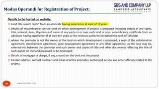 www.sbsandco.com40
Details to be hosted on website:
33.Land title search report from an advocate having experience at least of 10 years
34.Details of encumbrances on the land on which development of project is proposed including details of any rights,
title, interest, dues, litigation and name of any party in or over such land or non- encumbrance certificate from an
advocate having experience of at least ten years or the revenue authority not below the rank of Tahsildar
35.where the promoter is not the owner of the land on which development is proposed, a copy of the collaboration
agreement, development agreement, joint development agreement or any other agreement, as the case may be,
entered into between the promoter and such owner and copies of title and other documents reflecting the title of
such owner on the land proposed to be developed
36.Details of mortgage or charge, if any, created on the land and the project
37.Contact address, contact numbers and email-id of the promoter, authorised person and other officials related to the
project.
Modus Operandi for Registration of Project:
 