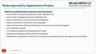 www.sbsandco.com41
Details to be uploaded within 15 days from end of each quarter:
1. List of number and types of apartments or plots, offered for sale
2. List of number of garages/parking slots offered for sale
3. Status of Construction of each building with photographs
4. Status of Construction of each floor with photographs
5. Status of Construction of Internal Infrastructure and common areas with Photographs
6. List of Approvals received
7. List of Approvals applied and expected date of receipt
8. Approvals to be applied and date planned for application
9. Modifications, amendments or revisions, if any issued, by competent authority with regard to sanctioned plan
Modus Operandi for Registration of Project:
 