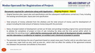 www.sbsandco.com42
Documents required for submission along with Application – Ongoing Projects – Rule 4:
1. Original Sanction plan, layout plan and specifications and the subsequent modifications carried out, if any, including
the existing sanctioned plan, layout plan and specification
2. Total amounts of money collected from the allottees and the total amount of money used for development of
project including the total amount of balance money lying with the promoter
3. Status of project (extent of development carried out till date and pending) including original time period disclosed
to allottee for completion of project at time of sale including the delay and the time period within which he
undertakes the pending project, which shall be commensurate with the extent of development already completed,
and this information is certified by an engineer, an architect and a chartered accountant in practice
4. The promoter shall disclose the size of apartment based on carpet areas even if earlier sold on any other basis such
as super area, super built up area, built up area etc., which shall not affect the validity of the agreement entered
into between the promoter and allottee to that extent
Modus Operandi for Registration of Project:
 