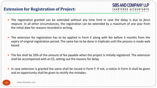 www.sbsandco.com45
 The registration granted can be extended without any time limit in case the delay is due to force
majeure. In all other circumstances, the registration can be extended by a maximum of one year from
the initial date for reasons recorded in writing.
 The extension for registration has to be applied in Form E along with fee before 3 months from the
expiry of original registration period. The same has to be done in triplicate until the process is made web
based.
 The fee shall be 50% of the amount of fee payable when the project is initially registered. The extension
shall be accompanied with an ES, setting out the reasons for delay.
 In case extension is granted the same shall be issued in Form F. If not, a notice in Form D shall be given
and an opportunity shall be given to rectify the mistakes.
Extension for Registration of Project:
 
