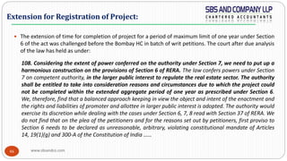 www.sbsandco.com46
 The extension of time for completion of project for a period of maximum limit of one year under Section
6 of the act was challenged before the Bombay HC in batch of writ petitions. The court after due analysis
of the law has held as under:
108. Considering the extent of power conferred on the authority under Section 7, we need to put up a
harmonious construction on the provisions of Section 6 of RERA. The law confers powers under Section
7 on competent authority, in the larger public interest to regulate the real estate sector. The authority
shall be entitled to take into consideration reasons and circumstances due to which the project could
not be completed within the extended aggregate period of one year as prescribed under Section 6.
We, therefore, find that a balanced approach keeping in view the object and intent of the enactment and
the rights and liabilities of promoter and allottee in larger public interest is adopted. The authority would
exercise its discretion while dealing with the cases under Section 6, 7, 8 read with Section 37 of RERA. We
do not find that on the plea of the petitioners and for the reasons set out by petitioners, first proviso to
Section 6 needs to be declared as unreasonable, arbitrary, violating constitutional mandate of Articles
14, 19(1)(g) and 300-A of the Constitution of India ……
Extension for Registration of Project:
 