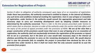 www.sbsandco.com47
Section 8 refers to obligation of authority consequent upon lapse of or on revocation of registration.
Under these two provisions, the authority concerned is entitled to impose, in the interest of allottees,
any such terms and conditions instead of revoking the registration. Even in case of lapse or revocation
of registration, under Section 8, the authority would consult the appropriate government and take
necessary steps to carry out remaining development work by adopting suitable measures as
determined by the authority concerned. There is rider in the first proviso prescribed under Section 8,
which states that no direction, decision or order of the authority under this section shall take effect until
the expiry of the period of appeal provided under the provisions of RERA. We are of the view that a
proper construction of the provisions would mean that even in case of lapsing of or on revocation of
registration, the authority shall not mechanically terminate the registration of the promoter or injunct
him to act as a promoter, but in the facts of a case would take necessary steps in the interest of
allottees permitting the promoter to carry on the remaining development work. We would observe
that in case the promoter fails to complete the project in prescribed time declared by him or the
extended time under Section 6, then it shall not mean that the only outcome would be to oust the
promoter from project.
Extension for Registration of Project:
 
