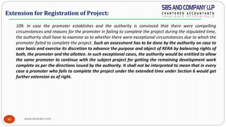 www.sbsandco.com48
109. In case the promoter establishes and the authority is convinced that there were compelling
circumstances and reasons for the promoter in failing to complete the project during the stipulated time,
the authority shall have to examine as to whether there were exceptional circumstances due to which the
promoter failed to complete the project. Such an assessment has to be done by the authority on case to
case basis and exercise its discretion to advance the purpose and object of RERA by balancing rights of
both, the promoter and the allottee. In such exceptional cases, the authority would be entitled to allow
the same promoter to continue with the subject project for getting the remaining development work
complete as per the directions issued by the authority. It shall not be interpreted to mean that in every
case a promoter who fails to complete the project under the extended time under Section 6 would get
further extension as of right.
Extension for Registration of Project:
 