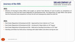 www.sbsandco.com5
2012:
 Ministry of Housing & Urban Affairs had sought an opinion from Ministry of Law & Justice on competence of
Parliament to enact the Real Estate (Regulation & Development) Bill. The Department of Legal Affairs had opined
that the Parliament had competence to enact the bill and subsequently vetted the draft bill.
2013:
 Real Estate (Regulation & Development) Bill – Approved by Union Cabinet on 4th June
 Real Estate (Regulation & Development) Bill – Introduced in Rajya Sabha on 14th August
 Real Estate (Regulation & Development) Bill – Referred to Standing Committee on 23rd Sept
 Standing committee has held various meetings with stake holders and others during the year
Journey of the Bill:
 