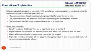 www.sbsandco.com50
 RERA on receipt of complaint or suo moto in this behalf or on recommendation of competent authority,
revoke the registration after being satisfied that:
1. The promoter makes default in doing anything required either under the act or rules
2. The promoter violates the terms and conditions of approval given by competent authority
3. The promoter is involved in any kind of unfair practice or irregularities.
 Unfair practice means:
1. Falsely represents that the services are of a particular grade or standard
2. Represents that the promoter has approval or affiliation which such promoter does not have
3. Makes a false or misleading representation concerning the services
4. Promoter permits publication of any advertisement/prospectus in any newspaper/otherwise of
services not intended to be offered
Revocation of Registration:
 