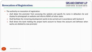 www.sbsandco.com51
 The authority on revocation of registration:
1. shall debar the promoter from accessing the website and specify his name in defaulters list and
display his photograph on website and informs RERA’s of other states
2. Shall facilitate the remaining development works to be carried out in accordance with Section 8
3. Shall direct the bank holding the project bank account to freeze the account and defreeze when
works are allotted to new promoter
Revocation of Registration:
 