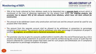www.sbsandco.com53
 70% of the funds collected by from allottees needs to be deposited into a separate bank account which is
mentioned at the time of obtaining registration for the project from RERA. For ongoing projects, the
promoter has to deposit 70% of the amounts realised from allottees, which have not been utilised for
construction.
 The amount to be withdrawn covers only construction and land cost and the amount cannot be used for any
purpose other than above.
 The amount from the separate account shall be allowed to be withdrawn in proportion to percentage
completion of the project. The amounts shall be withdrawn only after percentage of completion of project is
certified by engineer, an architect and a chartered accountant in practice.
 The promoter also has to gets his accounts audited within 6 months after the end of financial year by a CA in
practice and shall produce statement of accounts and it shall be verified during the course of audit that the
amount collected for a particular project have been used for such project and withdrawals are in compliance
with proportion to percentage completion of project.
Monitoring of REP:
 