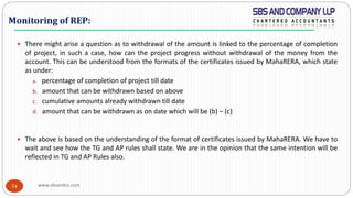 www.sbsandco.com54
 There might arise a question as to withdrawal of the amount is linked to the percentage of completion
of project, in such a case, how can the project progress without withdrawal of the money from the
account. This can be understood from the formats of the certificates issued by MahaRERA, which state
as under:
a. percentage of completion of project till date
b. amount that can be withdrawn based on above
c. cumulative amounts already withdrawn till date
d. amount that can be withdrawn as on date which will be (b) – (c)
 The above is based on the understanding of the format of certificates issued by MahaRERA. We have to
wait and see how the TG and AP rules shall state. We are in the opinion that the same intention will be
reflected in TG and AP Rules also.
Monitoring of REP:
 