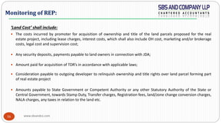 www.sbsandco.com56
‘Land Cost’ shall include:
 The costs incurred by promoter for acquisition of ownership and title of the land parcels proposed for the real
estate project, including lease charges, interest costs, which shall also include OH cost, marketing and/or brokerage
costs, legal cost and supervision cost;
 Any security deposits, payments payable to land owners in connection with JDA;
 Amount paid for acquisition of TDR’s in accordance with applicable laws;
 Consideration payable to outgoing developer to relinquish ownership and title rights over land parcel forming part
of real estate project
 Amounts payable to State Government or Competent Authority or any other Statutory Authority of the State or
Central Government, towards Stamp Duty, Transfer charges, Registration fees, land/zone change conversion charges,
NALA charges, any taxes in relation to the land etc.
Monitoring of REP:
 