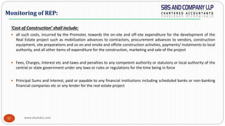 www.sbsandco.com57
‘Cost of Construction’ shall include:
 all such costs, incurred by the Promoter, towards the on-site and off-site expenditure for the development of the
Real Estate project such as mobilization advances to contractors, procurement advances to vendors, construction
equipment, site preparations and so on and onsite and offsite construction activities, payments/ instalments to local
authority, and all other items of expenditure for the construction, marketing and sale of the project
 Fees, Charges, Interest etc and taxes and penalties to any competent authority or statutory or local authority of the
central or state government under any laws or rules or regulations for the time being in force
 Principal Sums and Interest, paid or payable to any financial institutions including scheduled banks or non-banking
financial companies etc or any lender for the real estate project
Monitoring of REP:
 