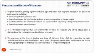 www.sbsandco.com59
 The promoter after granting registration has to login and create web page and disclose all the details for
public viewing, including:
 Details of registration granted by RERA
 Quarterly up to date the list of number and type of apartments or plots, as the case may be
 Quarterly up to date the list of approvals taken and approvals which are pending subsequent to commencement
 Quarterly up to date status of projects
 The advertisement/prospectus shall prominently disclose the website URL where above data is
disclosed and the registration number allotted to project
 The promoter at the time of booking and issue of allotment letter shall be responsible to make
available the allottee sanctioned plans, layout plans, along with specifications by display at the site or
other appropriate place and stage wise time schedule of completion of project.
Functions and Duties of Promoter:
 