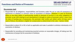 www.sbsandco.com60
The promoter shall:
 Responsible for all obligations, responsibilities and functions under the act or rules till conveyance of
apartments to allottees or common areas to association of allottees [However, in case of structural
defect or any other defect in workmanship, quality or provision of services or any other obligations of
promoter as per AOS relating to such development is brought to notice of promoter within 5 years from
the date of handing over of possession, the promoter shall rectify such defect within 30 days and in
event of failure, the allottee is eligible for compensation as determined in the rules – Section 14(3)]
 Responsible to obtain CC or OC or both as applicable and make it available to allottees individually or to
association of allottees
 Responsible for providing and maintaining essential services on reasonable charges, till taking over the
maintenance of project by the association of allottees
Functions and Duties of Promoter:
 