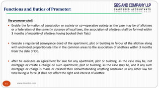 www.sbsandco.com61
The promoter shall:
 Enable the formation of association or society or co—operative society as the case may be of allottees
or a federation of the same (in absence of local laws, the association of allottees shall be formed within
3 months of majority of allottees having booked their flats)
 Execute a registered conveyance deed of the apartment, plot or building in favour of the allottee along
with undivided proportionate title in the common areas to the association of allottees within 3 months
from the date of OC.
 after he executes an agreement for sale for any apartment, plot or building, as the case may be, not
mortgage or create a charge on such apartment, plot or building, as the case may be, and if any such
mortgage or charge is made or created then notwithstanding anything contained in any other law for
time being in force, it shall not affect the right and interest of allottee
Functions and Duties of Promoter:
 