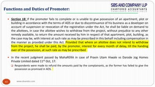 www.sbsandco.com63
 Section 18: If the promoter fails to complete or is unable to give possession of an apartment, plot or
building in accordance with the terms of AOS or due to discontinuance of his business as a developer on
account of suspension or revocation of the registration under the Act, he shall be liable on demand to
the allottees, in case the allottee wishes to withdraw from the project, without prejudice to any other
remedy available, to return the amount received by him in respect of that apartment, plot, building, as
the case may be, with interest at such rate as may be prescribed in this behalf including compensation in
the manner as provided under this Act. Provided that where an allottee does not intend to withdraw
from the project, he shall be paid, by the promoter, interest for every month of delay, till the handing
over of the possession, at such rate as may be prescribed
 In the recent judgment passed by MahaRERA in case of Pravin Utam Hiwale vs Darode Jog Homes
Private Limited dated 11th Oct, 17:
 Respondents were made to refund the amounts paid by the complainants, as the former has failed to give the
possession as promised in AOS.
Functions and Duties of Promoter:
 
