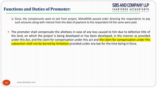 www.sbsandco.com64
 Since, the complainants want to exit from project, MahaRERA passed order directing the respondents to pay
such amounts along with interest from the date of payment to the respondent till the same were paid.
 The promoter shall compensate the allottees in case of any loss caused to him due to defective title of
the land, on which the project is being developed or has been developed, in the manner as provided
under this Act, and the claim for compensation under this act and the claim for compensation under this
subsection shall not be barred by limitation provided under any law for the time being in force.
Functions and Duties of Promoter:
 