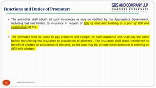 www.sbsandco.com65
 The promoter shall obtain all such insurances as may be notified by the Appropriate Government,
including but not limited to insurance in respect of title of land and building as a part of REP and
construction of REP.
 The promoter shall be liable to pay premium and charges on such insurance and shall pay the same
before transferring the insurance to association of allottees . The insurance shall stand transferred to
benefit of allottee or association of allottees, as the case may be, at time when promoter is entering an
AOS with allottee.
Functions and Duties of Promoter:
 