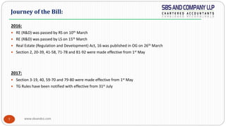 www.sbsandco.com7
2016:
 RE (R&D) was passed by RS on 10th March
 RE (R&D) was passed by LS on 15th March
 Real Estate (Regulation and Development) Act, 16 was published in OG on 26th March
 Section 2, 20-39, 41-58, 71-78 and 81-92 were made effective from 1st May
2017:
 Section 3-19, 40, 59-70 and 79-80 were made effective from 1st May
 TG Rules have been notified with effective from 31st July
Journey of the Bill:
 