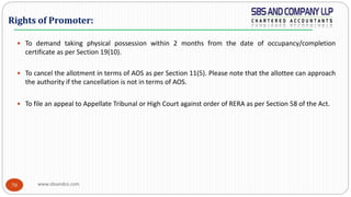www.sbsandco.com70
 To demand taking physical possession within 2 months from the date of occupancy/completion
certificate as per Section 19(10).
 To cancel the allotment in terms of AOS as per Section 11(5). Please note that the allottee can approach
the authority if the cancellation is not in terms of AOS.
 To file an appeal to Appellate Tribunal or High Court against order of RERA as per Section 58 of the Act.
Rights of Promoter:
 