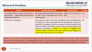 www.sbsandco.com73
Offence Penalty (Maximum) Imprisonment Section
If promoter fails to comply with orders or
contravenes orders/decisions/directions
of Appellate Tribunal
Every day of default which may extend
to 10% of the estimated cost of real
estate project
Extend up to 3 years or
both
64
Offences by Companies Every person, who at the time, the offence was committed was
in charge of, or was responsible to the company for conduct of,
business of company, as well as company, shall be deemed to be
guilty of offence and shall be liable to be proceeded against and
punished accordingly. Proviso is in place to safeguard the
innocent officers or officers who have exercised due-diligence to
prevent the commission of such offence.
69
Offences & Penalties:
Section 70 - Any person is punished with imprisonment under this Act, the punishment may either before or after the
institution of the prosecution, be compounded by court on such terms and conditions and on payment of such sums as
may be prescribed. Provided that the maximum amount payable cannot exceed the maximum penalty under this act.
 