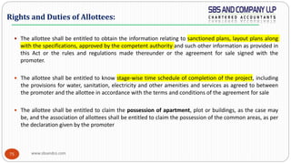 www.sbsandco.com75
 The allottee shall be entitled to obtain the information relating to sanctioned plans, layout plans along
with the specifications, approved by the competent authority and such other information as provided in
this Act or the rules and regulations made thereunder or the agreement for sale signed with the
promoter.
 The allottee shall be entitled to know stage-wise time schedule of completion of the project, including
the provisions for water, sanitation, electricity and other amenities and services as agreed to between
the promoter and the allottee in accordance with the terms and conditions of the agreement for sale
 The allottee shall be entitled to claim the possession of apartment, plot or buildings, as the case may
be, and the association of allottees shall be entitled to claim the possession of the common areas, as per
the declaration given by the promoter
Rights and Duties of Allottees:
 