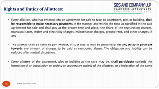 www.sbsandco.com76
 Every allottee, who has entered into an agreement for sale to take an apartment, plot or building, shall
be responsible to make necessary payments in the manner and within the time as specified in the said
agreement for sale and shall pay at the proper time and place, the share of the registration charges,
municipal taxes, water and electricity charges, maintenance charges, ground rent, and other charges, if
any
 The allottee shall be liable to pay interest, at such rate as may be prescribed, for any delay in payment
towards any amount or charges to be paid as mentioned above. The obligation and liability can be
reduced after mutual discussion.
 Every allottee of the apartment, plot or building as the case may be, shall participate towards the
formation of an association or society or cooperative society of the allottees, or a federation of the same
Rights and Duties of Allottees:
 