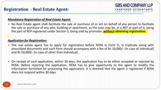 www.sbsandco.com79
Mandatory Registration of Real Estate Agent:
 No Real Estate agent shall facilitate the sale or purchase of or act on behalf of any person to facilitate
the sale or purchase of any plot, building or apartment, as the case may be, in a REP or part of it, being
the part of REP registered under Section 3, being sold by promoter, without obtaining registration.
Application for Registration:
 The real estate agent has to apply for registration before RERA in Form G, in triplicate along with
prescribed documents and such form should accompany with a fee of Rs 10,000/- (in case of individual)
and Rs 50,000/- (in case of other than individual).
 On receipt of such application, within 30 days, the application has to be either accepted or rejected by
RERA. Before rejecting the application, RERA has to give opportunity to the agent to modify the
information furnished for processing the application. It is deemed that the agent is registered if RERA
does not respond within 30 days.
Registration - Real Estate Agent:
 